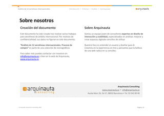 Análisis de 12 aerolíneas internacionales            Introducción > Criterios > Análisis > Conclusiones




  Sobre nosotros
  Creación del documento                                               Sobre Arquinauta
  Este documento ha sido creado tras realizar varios trabajos          Somos un equipo joven de consultores expertos en diseño de
  para aerolíneas de ámbito internacional. Por motivos de              interacción y usabilidad, especializados en analizar, mejorar y
  confidencialidad, sus datos no figuran en este documento.            crear espacios digitales sencillos de utilizar.

  “Análisis de 12 aerolíneas internacionales. Proceso de               Nuestro foco es entender al usuario y diseñar para él.
  compra” es parte de una colección de monográficos.                   Creemos en la experiencia on-line y pensamos que la belleza
                                                                       de una web radica en su sencillez.
  Para saber más puedes contactar con nosotros en
  info@arquinauta.es o bien en la web de Arquinauta,
  www.arquinauta.es.




                                                                                                            Arquinauta Consulting
                                                                                             www.arquinauta.es • info@arquinauta.es
                                                                           Ausiàs Marc 26, 5è-57, 08010 Barcelona • Tel. 93 342 89 48




© Copyright Arquinauta Consulting 2009                                                                                            Página 19
 