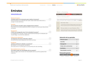 Análisis de 12 aerolíneas internacionales                     Introducción > Criterios > Análisis> Conclusiones




 Emirates
 www.emirates.com


 Número de pasos
 ¿Cuántos pasos son necesarios para realizar el proceso?                           1
 Exceso de pasos en la selección de vuelos. Sobre todo hasta seleccionar y
 escoger el vuelo definitivo.

 Sencillez
 ¿Es un proceso sencillo? ¿Qué complicaciones existen?                             1
 El proceso no es extremadamente difícil, aunque con tanto paso desorienta
 al usuario.

 Navegación
 ¿Tiene una navegación clara? ¿Se entienden los pasos?                             2
 La navegación es sencilla, aunque queda distorsionada por lo dilatado que
 resulta llegar a los distintos objetivos.

 Orden de los elementos                                                                                  Valoración de los apartados
 ¿Se disponen de forma ordenada y lógica?                                          2
 Los elementos están dispuestos de forma correcta.                                                        Número pasos                                    1
                                                                                                          Sencillez                                       1
 Ancillaries
 ¿Existen ancillaries? ¿Dónde se muestran?                                         1                      Navegación                                      2
 No existen o no se aprecian ancillaries.
 Se ha de tener en cuenta que es una aerolínea de alto standing..                                         Orden de los elementos                          2
                                                                                                          Ancillaries                                     1
 Necesidades de los usuarios
 ¿Se cubren todas las necesidades de los usuarios?                                 2                      Necesidades usuarios                            2
 Salvo en algún caso inusual, las necesidades de los usuarios quedan bien
 cubiertas.                                                                                              Puntuación general
                                                                                                              0      1      2
                                                                                                                            2                        3
                                                                                                            No existe   Mal aplicado   Correcto   Bien aplicado




© Copyright Arquinauta Consulting 2009                                                                                                                            Página 5
 