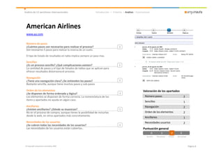 Análisis de 12 aerolíneas internacionales                       Introducción > Criterios > Análisis> Conclusiones




 American Airlines
 www.aa.com

 Número de pasos
 ¿Cuántos pasos son necesarios para realizar el proceso?                             2
 Son necesarios 5 pasos para realizar la reserva de un vuelo.

 El tipo de listado de resultados en tabla implica siempre un paso mas.

 Sencillez
 ¿Es un proceso sencillo? ¿Qué complicaciones existen?                               1
 La cantidad de pasos y el tipo de listados de tablas que se aplican para
 ofrecer resultados distorsiona el proceso.

 Navegación
 ¿Tiene una navegación clara? ¿Se entienden los pasos?                               2
 Bastante sencilla, aunque tiene muchos pasos y sub-pasos

 Orden de los elementos                                                                                    Valoración de los apartados
 ¿Se disponen de forma ordenada y lógica?                                            2
 Los elementos se disponen de forma correcta. La nomenclatura de los                                        Número pasos                                    2
 ítems y apartados no ayuda en algún caso.
                                                                                                            Sencillez                                       1
 Ancillaries                                                                                                Navegación                                      2
 ¿Existen ancillaries? ¿Dónde se muestran?                                           1
 No en el proceso de compra, aunque tienes la posibilidad de incluirlas                                     Orden de los elementos                          2
 desde la web, en otros apartados más concretamente.
                                                                                                            Ancillaries                                     1
 Necesidades de los usuarios                                                                                Necesidades usuarios                            2
 ¿Se cubren todas las necesidades de los usuarios?                                   2
 Las necesidades de los usuarios están cubiertas..                                                         Puntuación general
                                                                                                                0      1      2
                                                                                                                              2                        3
                                                                                                              No existe   Mal aplicado   Correcto   Bien aplicado




© Copyright Arquinauta Consulting 2009                                                                                                                              Página 8
 