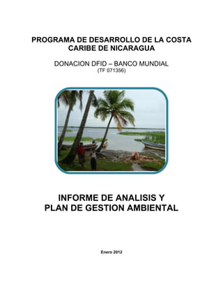 PROGRAMA DE DESARROLLO DE LA COSTA
CARIBE DE NICARAGUA
DONACION DFID – BANCO MUNDIAL
(TF 071356)
INFORME DE ANALISIS Y
PLAN DE GESTION AMBIENTAL
Enero 2012
 