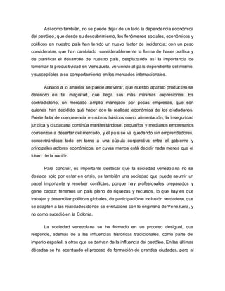 Así como también, no se puede dejar de un lado la dependencia económica
del petróleo, que desde su descubrimiento, los fenómenos sociales, económicos y
políticos en nuestro país han tenido un nuevo factor de incidencia; con un peso
considerable, que han cambiado considerablemente la forma de hacer política y
de planificar el desarrollo de nuestro país, desplazando así la importancia de
fomentar la productividad en Venezuela, volviendo al país dependiente del mismo,
y susceptibles a su comportamiento en los mercados internacionales.
Aunado a lo anterior se puede aseverar, que nuestro aparato productivo se
deterioro en tal magnitud, que llega sus más mínimas expresiones. Es
contradictorio, un mercado amplio manejado por pocas empresas, que son
quienes han decidido qué hacer con la realidad económica de los ciudadanos.
Existe falta de competencia en rubros básicos como alimentación, la inseguridad
jurídica y ciudadana continúa manifestándose, pequeños y medianos empresarios
comienzan a desertar del mercado, y el país se va quedando sin emprendedores,
concentrándose todo en torno a una cúpula corporativa entre el gobierno y
principales actores económicos, en cuyas manos está decidir nada menos que el
futuro de la nación.
Para concluir, es importante destacar que la sociedad venezolana no se
destaca solo por estar en crisis, es también una sociedad que puede asumir un
papel importante y resolver conflictos, porque hay profesionales preparados y
gente capaz; tenemos un país pleno de riquezas y recursos, lo que hay es que
trabajar y desarrollar políticas globales, de participación e inclusión verdadera, que
se adapten a las realidades donde se evolucione con lo originario de Venezuela, y
no como sucedió en la Colonia.
La sociedad venezolana se ha formado en un proceso desigual, que
responde, además de a las influencias históricas tradicionales, como parte del
imperio español, a otras que se derivan de la influencia del petróleo. En las últimas
décadas se ha acentuado el proceso de formación de grandes ciudades, pero al
 
