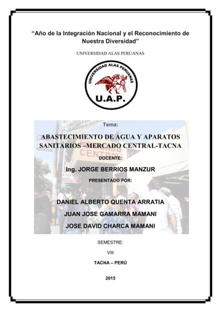 ANALISIS DE INSTALACIONES SANITARIAS DEL MERCADO CENTRAL
2
“Año de la Integración Nacional y el Reconocimiento de
Nuestra Diversidad”
UNIVERSIDAD ALAS PERUANAS
Tema:
ABASTECIMIENTO DE AGUA Y APARATOS
SANITARIOS –MERCADO CENTRAL-TACNA
DOCENTE:
Ing. JORGE BERRIOS MANZUR
PRESENTADO POR:
DANIEL ALBERTO QUENTA ARRATIA
JUAN JOSE GAMARRA MAMANI
JOSE DAVID CHARCA MAMANI
SEMESTRE:
VIII
TACNA – PERÚ
2015
 