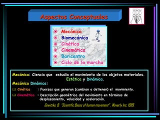  Mecánica
 Biomecánica
 Cinética
 Cinemática
 Baricentro
 Ciclo de la marcha
Mecánica: Ciencia que estudia el movimiento de los objetos materiales.
Estática y Dinámica.
Mecánica Dinámica:
 Cinética : Fuerzas que generan (cambian o detienen) el movimiento.
 Cinemática : Descripción geométrica del movimiento en términos de
desplazamiento, velocidad y aceleración.
Gowitzke, B; “Scientific Bases of human movement” . Waverly Inc. 1999.
Aspectos Conceptuales
 