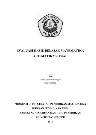 EVALUASI HASIL BELAJAR MATEMATIKA
ARITMATIKA SOSIAL
Oleh :
Yunika Dewi Wulaningtyas
080210101051
PROGRAM STUDI STRATA 1 PENDIDIKAN MATEMATIKA
JURUSAN PENDIDIKAN MIPA
FAKULTAS KEGURUAN DAN ILMU PENDIDIKAN
UNIVERSITAS JEMBER
2011
 