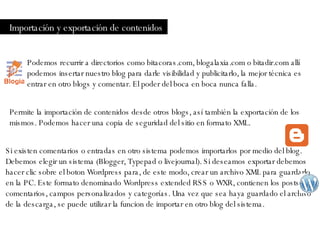 Importación y exportación de contenidos Podemos recurrir a directorios como bitacoras.com, blogalaxia.com o bitadir.com allí podemos insertar nuestro blog para darle visibilidad y publicitarlo, la mejor técnica es entrar en otro blogs y comentar. El poder del boca en boca nunca falla.  Permite la importación de contenidos desde otros blogs, así también la exportación de los mismos. Podemos hacer una copia de seguridad del sitio en formato XML. Si existen comentarios o entradas en otro sistema podemos importarlos por medio del blog. Debemos elegir un sistema (Blogger, Typepad o livejournal). Si deseamos exportar debemos hacer clic sobre el boton Wordpress para, de este modo, crear un archivo XML para guardarlo en la PC. Este formato denominado Wordpress extended RSS o WXR, contienen los posts, comentarios, campos personalizados y categorías. Una vez que sea haya guardado el archivo de la descarga, se puede utilizar la funcion de importar en otro blog del sistema. 
