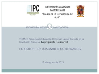 INSTITUTO PEDAGÓGICO
CAMPECHANO
“MARÍA DE LA LUZ ORTEGA DE
RUIZ”
ASIGNATURA: HISTORIA DE LA PEDAGOGÍA
TEMA: El Proyecto de Educación Universal, Laica y Gratuita en La
Revolución Francesa. La propuesta Condorcet
EXPOSITOR: Dr. LUIS MARTIN UC HERNANDEZ
15 de agosto de 2015
 