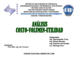 Integrantes:
Ing. Aguinagalde Yrma
Ing. Boada Neudys
Ing. Natacha Hernández
Lic. Quiroga Ciro
REPÚBLICA BOLIVARIANA DE VENEZUELA
UNIVERSIDAD NACIONAL EXPERIMENTAL POLITÉCNICA
“ ANTONIO JOSE DE SUCRE “
VICE-RECTORADO PUERTO ORDAZ
DIRECCIÓN DE INVESTIGACIÓN Y POSTGRADO
ESPECIALIZACIÓN EN GERENCIA DE MANTENIMIENTOESPECIALIZACIÓN EN GERENCIA DE MANTENIMIENTO
COSTOS Y PRESUPUESTOS
U
N
E
X
P
O
Facilitador:
Prof. MSc. Ing. Iván Turmero
CIUDAD GUAYANA, MARZO DE 2.008
 