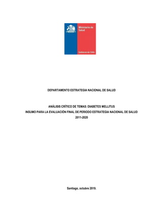 DEPARTAMENTO ESTRATEGIA NACIONAL DE SALUD
ANÁLISIS CRÍTICO DE TEMAS: DIABETES MELLITUS
INSUMO PARA LA EVALUACIÓN FINAL DE PERIODO ESTRATEGIA NACIONAL DE SALUD
2011-2020
Santiago, octubre 2019.
 