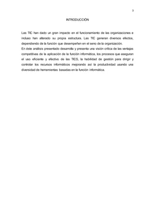 3
INTRODUCCIÓN
Las TIC han dado un gran impacto en el funcionamiento de las organizaciones e
incluso han alterado su propia estructura. Las TIC generan diversos efectos,
dependiendo de la función que desempeñen en el seno de la organización.
En éste análisis presentado desarrolla y presenta una visión crítica de las ventajas
competitivas de la aplicación de la función informática, los procesos que aseguran
el uso eficiente y efectivo de las TICS, la habilidad de gestión para dirigir y
controlar los recursos informáticos mejorando así la productividad usando una
diversidad de herramientas basadas en la función informática.
 