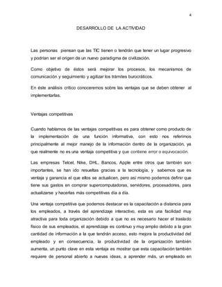 4
DESARROLLO DE LA ACTIVIDAD
Las personas piensan que las TIC tienen o tendrán que tener un lugar progresivo
y podrían ser el origen de un nuevo paradigma de civilización.
Como objetivo de éstos será mejorar los procesos, los mecanismos de
comunicación y seguimiento y agilizar los trámites burocráticos.
En éste análisis crítico conoceremos sobre las ventajas que se deben obtener al
implementarlas.
Ventajas competitivas
Cuando hablamos de las ventajas competitivas es para obtener como producto de
la implementación de una función informativa, con esto nos referimos
principalmente al mejor manejo de la información dentro de la organización, ya
que realmente no es una ventaja competitiva y que contiene error o equivocación.
Las empresas Telcel, Nike, DHL, Bancos, Apple entre otros que también son
importantes, se han ido resueltas gracias a la tecnología, y sabemos que es
ventaja y ganancia el que ellos se actualicen, pero así mismo podemos definir que
tiene sus gastos en comprar supercomputadoras, servidores, procesadores, para
actualizarse y hacerlas más competitivas día a día.
Una ventaja competitiva que podemos destacar es la capacitación a distancia para
los empleados, a través del aprendizaje interactivo, esta es una facilidad muy
atractiva para toda organización debido a que no es necesario hacer el traslado
físico de sus empleados, el aprendizaje es continuo y muy amplio debido a la gran
cantidad de información a la que tendrán acceso, esto mejora la productividad del
empleado y en consecuencia, la productividad de la organización también
aumenta, un punto clave en esta ventaja es mostrar que esta capacitación también
requiere de personal abierto a nuevas ideas, a aprender más, un empleado en
 