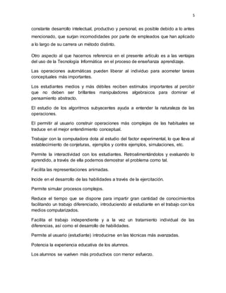 5
constante desarrollo intelectual, productivo y personal, es posible debido a lo antes
mencionado, que surjan incomodidades por parte de empleados que han aplicado
a lo largo de su carrera un método distinto.
Otro aspecto al que hacemos referencia en el presente artículo es a las ventajas
del uso de la Tecnología Informática en el proceso de enseñanza aprendizaje.
Las operaciones automáticas pueden liberar al individuo para acometer tareas
conceptuales más importantes.
Los estudiantes medios y más débiles reciben estímulos importantes al percibir
que no deben ser brillantes manipuladores algebraicos para dominar el
pensamiento abstracto.
El estudio de los algoritmos subyacentes ayuda a entender la naturaleza de las
operaciones.
El permitir al usuario construir operaciones más complejas de las habituales se
traduce en el mejor entendimiento conceptual.
Trabajar con la computadora dota al estudio del factor experimental, lo que lleva al
establecimiento de conjeturas, ejemplos y contra ejemplos, simulaciones, etc.
Permite la interactividad con los estudiantes. Retroalimentándolos y evaluando lo
aprendido, a través de ella podemos demostrar el problema como tal.
Facilita las representaciones animadas.
Incide en el desarrollo de las habilidades a través de la ejercitación.
Permite simular procesos complejos.
Reduce el tiempo que se dispone para impartir gran cantidad de conocimientos
facilitando un trabajo diferenciado, introduciendo al estudiante en el trabajo con los
medios computarizados.
Facilita el trabajo independiente y a la vez un tratamiento individual de las
diferencias, así como el desarrollo de habilidades.
Permite al usuario (estudiante) introducirse en las técnicas más avanzadas.
Potencia la experiencia educativa de los alumnos.
Los alumnos se vuelven más productivos con menor esfuerzo.
 
