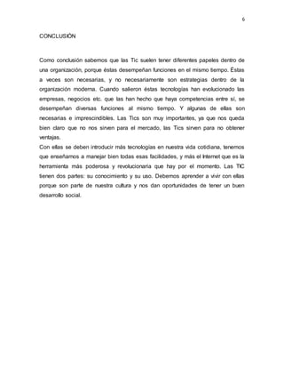 6
CONCLUSIÓN
Como conclusión sabemos que las Tic suelen tener diferentes papeles dentro de
una organización, porque éstas desempeñan funciones en el mismo tiempo. Éstas
a veces son necesarias, y no necesariamente son estrategias dentro de la
organización moderna. Cuando salieron éstas tecnologías han evolucionado las
empresas, negocios etc. que las han hecho que haya competencias entre sí, se
desempeñan diversas funciones al mismo tiempo. Y algunas de ellas son
necesarias e imprescindibles. Las Tics son muy importantes, ya que nos queda
bien claro que no nos sirven para el mercado, las Tics sirven para no obtener
ventajas.
Con ellas se deben introducir más tecnologías en nuestra vida cotidiana, tenemos
que enseñarnos a manejar bien todas esas facilidades, y más el Internet que es la
herramienta más poderosa y revolucionaria que hay por el momento. Las TIC
tienen dos partes: su conocimiento y su uso. Debemos aprender a vivir con ellas
porque son parte de nuestra cultura y nos dan oportunidades de tener un buen
desarrollo social.
 