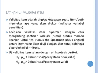 LATIHAN UJI VALIDITAS ITEM
? Validitas item adalah tingkat ketepatan suatu item/butir
mengukur apa yang akan diukur (indikator variabel
penelitian)
? Koefisien validitas item diperoleh dengan cara
menghitung koefisien korelasi (rumus produk momen
Pearson untuk tes, rumus rho Spearman untuk angket)
antara item yang akan diuji dengan skor total, sehingga
diperoleh nilai r-hitung.
? Uji validitas item setara dengan uji hipotesis berikut:
H0 : xy  0 (butir soal/pernyataan tidak valid)
H1 : xy > 0 (butir soal/pernyataan valid)
 
