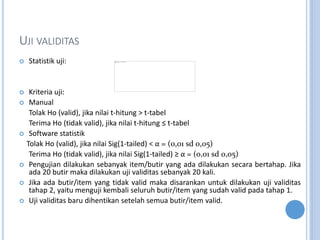 UJI VALIDITAS
? Statistik uji:
? Kriteria uji:
? Manual
Tolak Ho (valid), jika nilai t-hitung > t-tabel
Terima Ho (tidak valid), jika nilai t-hitung  t-tabel
? Software statistik
Tolak Ho (valid), jika nilai Sig(1-tailed) <  = (0,01 sd 0,05)
Terima Ho (tidak valid), jika nilai Sig(1-tailed)   = (0,01 sd 0,05)
? Pengujian dilakukan sebanyak item/butir yang ada dilakukan secara bertahap. Jika
ada 20 butir maka dilakukan uji validitas sebanyak 20 kali.
? Jika ada butir/item yang tidak valid maka disarankan untuk dilakukan uji validitas
tahap 2, yaitu menguji kembali seluruh butir/item yang sudah valid pada tahap 1.
? Uji validitas baru dihentikan setelah semua butir/item valid.
 