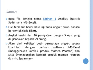 LATIHAN
? Buka file dengan nama Latihan 1 Analisis Statistik
Sederhana (MS-Excel).
? File tersebut berisi hasil uji coba angket sikap bahasa
berbentuk skala Likert.
? Angket terdiri dari 16 pernyataan dengan 5 opsi yang
diujicobakan kepada 29 orang.
? Akan diuji validitas butir pernyataan angket secara
kuantitatif dengan bantuan software MS-Excel
(menggunakan korelasi produk momen Pearson) dan
SPSS (menggunakan korelasi produk momen Pearson
dan rho Spearman).
 