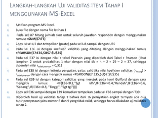 LANGKAH-LANGKAH UJI VALIDITAS ITEM TAHAP I
MENGGUNAKAN MS-EXCEL
1) Aktifkan program MS Excel.
2) Buka file dengan nama file latihan 1
3) Pada sel U7 hitung jumlah skor untuk seluruh jawaban responden dengan menggunakan
rumus: =SUM(E7:T7)
4) Copy isi sel U7 dan tempelkan (paste) pada sel U8 sampai dengan U35
5) Pada sel E36 isi dengan koefisien validitas yang dihitung dengan menggunakan rumus
=PEARSON(E7:E35,$U$7:$U$35)
6) Pada sel E37 isi dengan nilai r tabel Pearson yang diperoleh dari Tabel r Pearson (lihat
lampiran 2 untuk probabilitas 1 ekor dengan nilai dk = n C 2 = 29 C 2 = 27, sehingga
diperoleh nilai rtabel pearson = 0,311
7) Pada sel E38 isi dengan kriteria pengujian, yaitu: valid jika nilai koefisien validitas (rhitung) >
rtabel pearson dengan cara mengetik rumus =PEARSON(E7:E35,$U$7:$U$35)
8) Pada sel E39 isi dengan kategori validitas yang merujuk pada teori Guilford dengan cara
mengetik rumus: =IF(E36<0.2,"Sgt rdh",IF(E36<=0.4,"Rendah",IF(E36<=0.6,
"Sedang",IF(E36<=0.8, "Tinggi", "Sgt tgi"))))
9) Copy sel E36 sampai dengan E39 kemudian tempelkan pada sel F36 sampai dengan T39.
10) Diperoleh hasil uji validitas tahap 1 bahwa dari 16 pernyataan angket ternyata ada dua
butir pernyataan yaitu nomor 6 dan 9 yang tidak valid, sehingga harus dilakukan uji validitas
tahap 2.
 