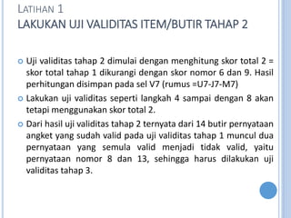 LATIHAN 1
LAKUKAN UJI VALIDITAS ITEM/BUTIR TAHAP 2
? Uji validitas tahap 2 dimulai dengan menghitung skor total 2 =
skor total tahap 1 dikurangi dengan skor nomor 6 dan 9. Hasil
perhitungan disimpan pada sel V7 (rumus =U7-J7-M7)
? Lakukan uji validitas seperti langkah 4 sampai dengan 8 akan
tetapi menggunakan skor total 2.
? Dari hasil uji validitas tahap 2 ternyata dari 14 butir pernyataan
angket yang sudah valid pada uji validitas tahap 1 muncul dua
pernyataan yang semula valid menjadi tidak valid, yaitu
pernyataan nomor 8 dan 13, sehingga harus dilakukan uji
validitas tahap 3.
 