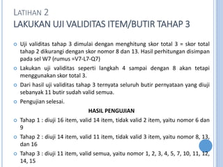 LATIHAN 2
LAKUKAN UJI VALIDITAS ITEM/BUTIR TAHAP 3
? Uji validitas tahap 3 dimulai dengan menghitung skor total 3 = skor total
tahap 2 dikurangi dengan skor nomor 8 dan 13. Hasil perhitungan disimpan
pada sel W7 (rumus =V7-L7-Q7)
? Lakukan uji validitas seperti langkah 4 sampai dengan 8 akan tetapi
menggunakan skor total 3.
? Dari hasil uji validitas tahap 3 ternyata seluruh butir pernyataan yang diuji
sebanyak 11 butir sudah valid semua.
? Pengujian selesai.
HASIL PENGUJIAN
? Tahap 1 : diuji 16 item, valid 14 item, tidak valid 2 item, yaitu nomor 6 dan
9
? Tahap 2 : diuji 14 item, valid 11 item, tidak valid 3 item, yaitu nomor 8, 13,
dan 16
? Tahap 3 : diuji 11 item, valid semua, yaitu nomor 1, 2, 3, 4, 5, 7, 10, 11, 12,
14, 15
 