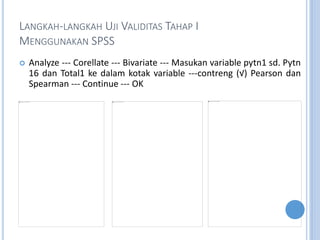 LANGKAH-LANGKAH UJI VALIDITAS TAHAP I
MENGGUNAKAN SPSS
? Analyze --- Corellate --- Bivariate --- Masukan variable pytn1 sd. Pytn
16 dan Total1 ke dalam kotak variable ---contreng () Pearson dan
Spearman --- Continue --- OK
 