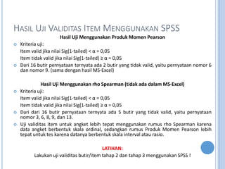 HASIL UJI VALIDITAS ITEM MENGGUNAKAN SPSS
Hasil Uji Menggunakan Produk Momen Pearson
? Kriteria uji:
Item valid jika nilai Sig(1-tailed) <  = 0,05
Item tidak valid jika nilai Sig(1-tailed)   = 0,05
? Dari 16 butir pernyataan ternyata ada 2 butir yang tidak valid, yaitu pernyataan nomor 6
dan nomor 9. (sama dengan hasil MS-Excel)
Hasil Uji Menggunakan rho Spearman (tidak ada dalam MS-Excel)
? Kriteria uji:
Item valid jika nilai Sig(1-tailed) <  = 0,05
Item tidak valid jika nilai Sig(1-tailed)   = 0,05
? Dari dari 16 butir pernyataan ternyata ada 5 butir yang tidak valid, yaitu pernyataan
nomor 3, 6, 8, 9, dan 13.
? Uji validitas item untuk angket lebih tepat menggunakan rumus rho Spearman karena
data angket berbentuk skala ordinal, sedangkan rumus Produk Momen Pearson lebih
tepat untuk tes karena datanya berbentuk skala interval atau rasio.
LATIHAN:
Lakukan uji validitas butir/item tahap 2 dan tahap 3 menggunakan SPSS !
 