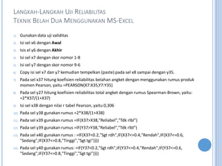 LANGKAH-LANGKAH UJI RELIABILITAS
TEKNIK BELAH DUA MENGGUNAKAN MS-EXCEL
1) Gunakan data uji validitas
2) Isi sel x6 dengan Awal
3) Isis el y6 dengan Akhir
4) Isi sel x7 dengan skor nomor 1-8
5) Isi sel y7 dengan skor nomor 9-6
6) Copy isi sel x7 dan y7 kemudian tempelkan (paste) pada sel x8 sampai dengan y35.
7) Pada sel x37 hitung koefisien reliabilitas belahan angket dengan menggunakan rumus produk
momen Pearson, yaitu =PEARSON(X7:X35,Y7:Y35)
8) Pada sel y27 hitung koefisien reliabilitas total angket dengan rumus Spearman-Brown, yaitu:
=2*X37/(1+X37)
9) Isi sel x38 dengan nilai r tabel Pearson, yaitu 0,306
10) Pada sel y38 gunakan rumus =2*X38/(1+X38)
11) Pada sel x39 gunakan rumus =IF(X37>X38,"Reliabel","Tdk rlbl")
12) Pada sel y39 gunakan rumus =IF(Y37>Y38,"Reliabel","Tdk rlbl")
13) Pada sel x40 gunakan rumus : =IF(X37<0.2,"Sgt rdh",IF(X37<=0.4,"Rendah",IF(X37<=0.6,
"Sedang",IF(X37<=0.8,"Tinggi","Sgt tgi"))))
14) Pada sel y40 gunakan rumus: =IF(Y37<0.2,"Sgt rdh",IF(Y37<=0.4,"Rendah",IF(Y37<=0.6,
"Sedang",IF(Y37<=0.8,"Tinggi","Sgt tgi"))))
 