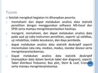 TUJUAN
? Setelah mengikuti kegiatan ini diharapkan peserta:
1. memahami dan dapat melakukan analisis data statistik
penelitian dengan menggunakan software MS-Excel dan
SPSS serta mampu menginterpretasikan hasilnya.
2. mengerti, memahami, dan dapat melakukan analisis data
pada saat uji coba instrumen penelitian, seperti: uji validitas,
uji reliabilitas, indeks kesukaran, dan daya pembeda.
3. dapat melakukan analisis data statistik deskriptif seperti
menentukan rata-rata, median, modus, standar deviasi serta
menginterpretasikannya.
4. Dapat melakukan analisis data statistik deskriptif
(menyajikan data dalam bentuk tabel dan diagram), seperti:
Tabel distribusi frekuensi; Box plot, Stem & Leaf, Crosstab
serta mampu menginterpretasinya.
 