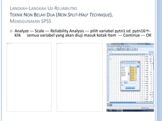 LANGKAH-LANGKAH UJI RELIABILITAS
TEKNIK NON BELAH DUA (NON SPLIT-HALF TECHNIQUE).
MENGGUNAKAN SPSS
? Analyze --- Scale --- Reliability Analysis --- pilih variabel pytn1 sd. pytn16 ---
klik semua variabel yang akan diuji masuk kotak Item --- Continue --- OK
 