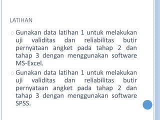 LATIHAN
? Gunakan data latihan 1 untuk melakukan
uji validitas dan reliabilitas butir
pernyataan angket pada tahap 2 dan
tahap 3 dengan menggunakan software
MS-Excel.
? Gunakan data latihan 1 untuk melakukan
uji validitas dan reliabilitas butir
pernyataan angket pada tahap 2 dan
tahap 3 dengan menggunakan software
SPSS.
 
