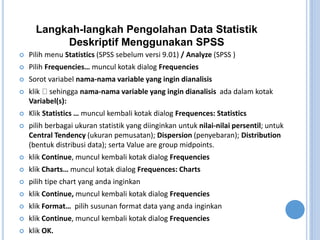 Langkah-langkah Pengolahan Data Statistik
Deskriptif Menggunakan SPSS
? Pilih menu Statistics (SPSS sebelum versi 9.01) / Analyze (SPSS )
? Pilih Frequencies muncul kotak dialog Frequencies
? Sorot variabel nama-nama variable yang ingin dianalisis
? klik sehingga nama-nama variable yang ingin dianalisis ada dalam kotak
Variabel(s):
? Klik Statistics  muncul kembali kotak dialog Frequences: Statistics
? pilih berbagai ukuran statistik yang diinginkan untuk nilai-nilai persentil; untuk
Central Tendency (ukuran pemusatan); Dispersion (penyebaran); Distribution
(bentuk distribusi data); serta Value are group midpoints.
? klik Continue, muncul kembali kotak dialog Frequencies
? klik Charts muncul kotak dialog Frequences: Charts
? pilih tipe chart yang anda inginkan
? klik Continue, muncul kembali kotak dialog Frequencies
? klik Format pilih susunan format data yang anda inginkan
? klik Continue, muncul kembali kotak dialog Frequencies
? klik OK.
 