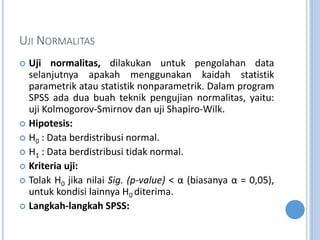 UJI NORMALITAS
? Uji normalitas, dilakukan untuk pengolahan data
selanjutnya apakah menggunakan kaidah statistik
parametrik atau statistik nonparametrik. Dalam program
SPSS ada dua buah teknik pengujian normalitas, yaitu:
uji Kolmogorov-Smirnov dan uji Shapiro-Wilk.
? Hipotesis:
? H0 : Data berdistribusi normal.
? H1 : Data berdistribusi tidak normal.
? Kriteria uji:
? Tolak H0 jika nilai Sig. (p-value) <  (biasanya  = 0,05),
untuk kondisi lainnya H0 diterima.
? Langkah-langkah SPSS:
 
