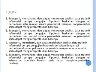 TUJUAN
5. Mengerti, memahami, dan dapat melakukan analisis data statistik
inferensial berupa pengujian hipotesis berkaitan dengan uji
perbedaan satu sampel secara parametrik maupun nonparametric
serta dapat menginterpretasikan hasilnya.
6. Mengerti, memahami, dan dapat melakukan analisis data statistik
inferensial berupa pengujian hipotesis berkaitan dengan uji
perbedaan dua sampel secara parametrik maupun nonparametric
serta dapat menginterpretasikan hasilnya.
7. Mengerti, memahami, dan dapat melakukan analisis data statistik
inferensial berupa pengujian hipotesis berkaitan dengan uji
perbedaan dua sampel secara parametrik maupun nonparametric
serta dapat menginterpretasikan hasilnya.
8. Mengerti, memahami, dan dapat melakukan analisis data statistik
inferensial berupa pengujian hipotesis berkaitan dengan uji
keberartian koefisien korelasi serta dapat menginterpretasikan
hasilnya.
 
