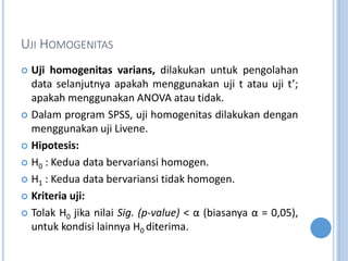 UJI HOMOGENITAS
? Uji homogenitas varians, dilakukan untuk pengolahan
data selanjutnya apakah menggunakan uji t atau uji t;
apakah menggunakan ANOVA atau tidak.
? Dalam program SPSS, uji homogenitas dilakukan dengan
menggunakan uji Livene.
? Hipotesis:
? H0 : Kedua data bervariansi homogen.
? H1 : Kedua data bervariansi tidak homogen.
? Kriteria uji:
? Tolak H0 jika nilai Sig. (p-value) <  (biasanya  = 0,05),
untuk kondisi lainnya H0 diterima.
 