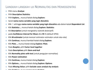 LANGKAH-LANGKAH UJI NORMALITAS DAN HOMOGENITAS
? Pilih menu Analyze
? Pilih Descriptive Statistics
? Pilih Explore muncul kotak dialog Explore:
? Sorot nama-nama variable yang ingin dianalisis
? Klik sehingga nama-nama variable yang ingin dianalisis ada dalam kotak Dependent List
? Klik Statistics  muncul kotak dialog Explore: Statistics
? Kik Descriptive (untuk mengetahui statistik deskriptif)
? pada Confidence Interval for Mean diisi 95 % (default SPSS)
? Klik M-estimator (untuk mencari estimator-estimator untuk rata-rata)
? Klik Continue, muncul kembali kotak dialog Explore:
? Klik Plots  muncul kotak dialog Explore: Plots
? Pada Boxplot, pilih Factor level together
? Pada Descriptives pilih Stem-and-leaf
? Klik Normality plots with test (untuk pengujian normalitas)
? Klik Power estimation
? Klik Continue, muncul kotak dialog Explore:
? Klik Options... muncul kotak dialog Explore: Options
? Pada Missing Value: pilih Exclude cases analysis by analysis
 