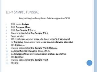 UJI-T SAMPEL TUNGGAL
Langkah-langkah Pengolahan Data Menggunakan SPSS
1) Pilih menu Analyze
2) Pilih Compare Mean
3) Pilih One-Sample T Test 
4) Muncul kotak dialog One-Sample T Test
5) Sorot variabel
6) klik sehingga variabel preex ada dalam kotak Test Variable(s):
7) isi Test Value dengan nilai yang sesuai dengan nilai yang akan diuji
8) klik Options 
9) muncul kotak dialog One-Sample T Test: Options:
10) pada Confidence Interval isi dengan 95 %
11) pada Missing Value pilih Exclude cases analysis by analysis
12) klik Continue
13) muncul kotak dialog One-Sample T Test
14) klik OK.
 