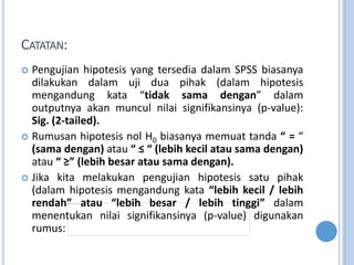 CATATAN:
? Pengujian hipotesis yang tersedia dalam SPSS biasanya
dilakukan dalam uji dua pihak (dalam hipotesis
mengandung kata tidak sama dengan dalam
outputnya akan muncul nilai signifikansinya (p-value):
Sig. (2-tailed).
? Rumusan hipotesis nol H0 biasanya memuat tanda  = 
(sama dengan) atau    (lebih kecil atau sama dengan)
atau  ݡ (lebih besar atau sama dengan).
? Jika kita melakukan pengujian hipotesis satu pihak
(dalam hipotesis mengandung kata lebih kecil / lebih
rendah atau lebih besar / lebih tinggi dalam
menentukan nilai signifikansinya (p-value) digunakan
rumus:
 