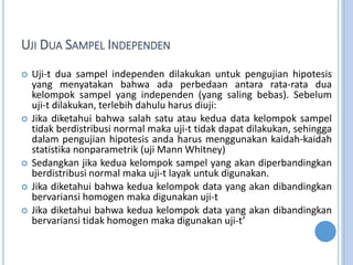 UJI DUA SAMPEL INDEPENDEN
? Uji-t dua sampel independen dilakukan untuk pengujian hipotesis
yang menyatakan bahwa ada perbedaan antara rata-rata dua
kelompok sampel yang independen (yang saling bebas). Sebelum
uji-t dilakukan, terlebih dahulu harus diuji:
? Jika diketahui bahwa salah satu atau kedua data kelompok sampel
tidak berdistribusi normal maka uji-t tidak dapat dilakukan, sehingga
dalam pengujian hipotesis anda harus menggunakan kaidah-kaidah
statistika nonparametrik (uji Mann Whitney)
? Sedangkan jika kedua kelompok sampel yang akan diperbandingkan
berdistribusi normal maka uji-t layak untuk digunakan.
? Jika diketahui bahwa kedua kelompok data yang akan dibandingkan
bervariansi homogen maka digunakan uji-t
? Jika diketahui bahwa kedua kelompok data yang akan dibandingkan
bervariansi tidak homogen maka digunakan uji-t
 