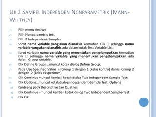 UJI 2 SAMPEL INDEPENDEN NONPARAMETRIK (MANN-
WHITNEY)
1) Pilih menu Analyze
2) Pilih Nonparametric test
3) Pilih 2 Independent-Samples
4) Sorot nama variable yang akan dianalisis kemudian Klik sehingga nama
variable yang akan dianalisis ada dalam kotak Test Variable List;
5) Sorot variable nama variable yang menentukan pengelompokkan kemudian
klik sehingga nama variable yang menentukan pengelompokkan ada
dalam Group Variable;
6) Klik Define Groups muncul kotak dialog Define Group:
7) Pada Use Specified Value isi Group 1 dengan 1 (kelas kontro) dan isi Group 2
dengan 2 (kelas eksperimen)
8) Klik Continue muncul kembali kotak dialog Two Independent Sample-Test:
9) Klik Optionsmuncul kotak dialog Independent-Sample Test: Options
10) Contreng pada Descriptive dan Quatiles
11) Klik Continue - muncul kembali kotak dialog Two Independent Sample-Test:
12) Klik OK.
 