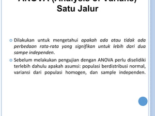 ANOVA (Analysis of Varians)
Satu Jalur
? Dilakukan untuk mengetahui apakah ada atau tidak ada
perbedaan rata-rata yang signifikan untuk lebih dari dua
sampe independen.
? Sebelum melakukan pengujian dengan ANOVA perlu diselidiki
terlebih dahulu apakah asumsi: populasi berdistribusi normal,
variansi dari populasi homogen, dan sample independen.
 