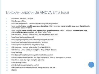 LANGKAH-LANGKAH UJI ANOVA SATU JALUR
1) Pilih menu Statistics / Analyze
2) Pilih Compare Mean
3) Pilih One-Way ANOVA - muncul kotak dialog One-Way ANOVA
4) Sorot variabel nama variable yang akan dianalisis C klik sehingga nama variable yang akan dianalisis ada
dalam kotak Dependent List
5) sorot variabel nama variable yang menentukan pengelompokkan C klik sehingga nama variable yang
menentukan pengelompokkan ada dalam kotak Factor
6) Klik Post Hoc  muncul kotak dialog One-Way ANOVA: Post Hoc
7) Pada Equal Variances Assumed
8) Pilih uji yang diinginkan, untuk keseragaman pilih: Scheffe
9) Pada Equal Variances Not Assumed pilih: Tamhine
10) Pada Signifikance lavel diisi dengan nilai 0,05
11) Klik Continue C muncul kotak dialog One-Way ANOVA
12) Klik Options  muncul kotak dialog One-Way ANOVA: Options:
13) Pada Statistics:
14) Pilih Descriptives jika ingin mengetahui statistik deskriptif
15) Pilih Homogenneity of varians jika ingin mengetahui hasil uji homogenitas variansi
16) Pilih Mean plots jika ingin memplot rata-rata;
17) Pada Missing Values:
18) pilih Exclude cases analysis by analysis
19) klik Continue muncul kembali kotak dialog One-Way ANOVA
20) klik OK.
 