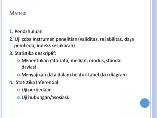 MATERI:
1. Pendahuluan
2. Uji coba instrumen penelitian (validitas, reliabilitas, daya
pembeda, indeks kesukaran)
3. Statistika deskriptif:
? Menentukan rata-rata, median, modus, standar
deviasi
? Menyajikan data dalam bentuk tabel dan diagram
4. Statistika Inferensial:
? Uji perbedaan
? Uji hubungan/asosiasi.
 