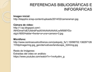 REFERENCIAS BIBLIOGRÁFICAS E
INFOGRÁFICAS
Imagen inicial:
http://klapptre.is/wp-content/uploads/2014/02/cameraman.jpg
Cámara de video:
http://1.bp.blogspot.com/-
iNHI3mwl1dE/UildnbFeaXI/AAAAAAAAALw/M566YDz-
stg/s1600/Hablar+frente+a+una+camara+3.jpg
Micrófono:
http://www.centroacusticofirenze.com/polopoly_fs/1.10098702.138297126
1!/httpImage/img.jpg_gen/derivatives/landscape_324/img.jpg
Resto de Imágenes:
Extraidas del video en análisis:
https://www.youtube.com/watch?v=1nnAydtrn_g
 