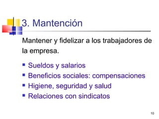 10
3. Mantención
Mantener y fidelizar a los trabajadores de
la empresa.
 Sueldos y salarios
 Beneficios sociales: compensaciones
 Higiene, seguridad y salud
 Relaciones con sindicatos
 