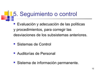 12
5. Seguimiento o control
 Evaluación y adecuación de las políticas
y procedimientos, para corregir las
desviaciones de los subsistemas anteriores.
 Sistemas de Control
 Auditorías de Personal
 Sistema de información permanente.
 