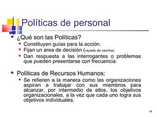 14
Políticas de personal
 ¿Qué son las Políticas?
 Constituyen guías para la acción.
 Fijan un area de decisión (rayado de cancha)
 Dan respuesta a las interrogantes o problemas
que pueden presentarse con frecuencia.
 Políticas de Recursos Humanos:
 Se refieren a la manera como las organizaciones
aspiran a trabajar con sus miembros para
alcanzar, por intermedio de ellos, los objetivos
organizacionales, a la vez que cada uno logra sus
objetivos individuales.
 