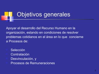 2
Objetivos generales
Apoyar el desarrollo del Recurso Humano en la
organización, estando en condiciones de resolver
problemas cotidianos en el área en lo que concierne
a Procesos de:
 Selección
 Contratación
 Desvinculación, y
 Procesos de Remuneraciones
 