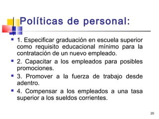 20
Políticas de personal:
 1. Especificar graduación en escuela superior
como requisito educacional mínimo para la
contratación de un nuevo empleado.
 2. Capacitar a los empleados para posibles
promociones.
 3. Promover a la fuerza de trabajo desde
adentro.
 4. Compensar a los empleados a una tasa
superior a los sueldos corrientes.
 