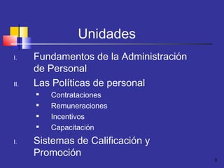 3
Unidades
I. Fundamentos de la Administración
de Personal
II. Las Políticas de personal

Contrataciones

Remuneraciones

Incentivos

Capacitación
I. Sistemas de Calificación y
Promoción
 