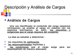 31
Descripción y Análisis de Cargos
 Análisis de Cargos
Una vez identificado el contenido del cargo (aspectos
intrínsecos), se analiza el cargo en relación con los
aspectos extrínsecos, es decir, los requisitos y
exigencias que el cargo requiere del ocupante.
La idea es estudiar y determinar:
 los requisitos de calificación
 las responsabilidades implícitas y
 las condiciones que el cargo exige para ser
desempeñado de manera adecuada.
 