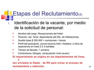 37
Etapas del Reclutamiento(3)
1. Identificación de la vacante, por medio
de la solicitud de personal:
 Nombre del cargo: Recepcionista del Hotel
 Posición: 3er. Nivel, dependiente del Gte. de Habitaciones
 Sueldo base $ 250.000 + comisiones + bonos
 Perfil del postulante: carrera tecnica Adm. Hotelera, 2 años de
experiencia en hotel 2 ó 3 estrellas
 Tiempo de llenado: 1 semana
 Comentarios: bilingüe, computación nivel usuario
El requerimiento se origina en los departamentos de línea,
y
son enviados al Depto. de RH para iniciar el proceso de
reclutamiento y selección.
 