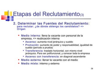 38
Etapas del Reclutamiento(3)
2. Determinar las Fuentes del Reclutamiento:
para reclutar: ¿de dónde obtengo los candidatos? =>
Orígen
 Medio interno: llena la vacante con personal de la
empresa, => reubicación interna

Ascenso: aumenta nivel jerárquico y sueldo

Promoción: aumento de poder y responsabilidad, igualdad de
sueldo (período a prueba)

Transferencia: traslado horizontal, con mismo nivel
jerárquico. Para ser polifuncional, y conocer toda la empresa

Ascenso con transferencia: en diagonal ascendente
 Medio externo: llenar la vacante con el medio
 Medio mixto: interno y externo
 